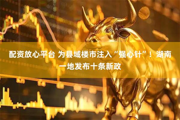 配资放心平台 为县域楼市注入“强心针”！湖南一地发布十条新政