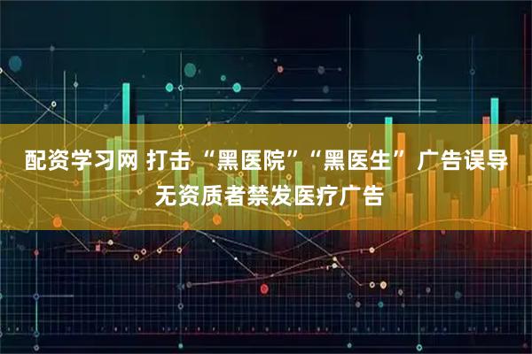配资学习网 打击 “黑医院”“黑医生” 广告误导 无资质者禁发医疗广告