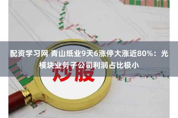 配资学习网 青山纸业9天6涨停大涨近80%：光模块业务子公司利润占比极小