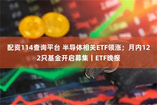 配资114查询平台 半导体相关ETF领涨；月内122只基金开启募集丨ETF晚报