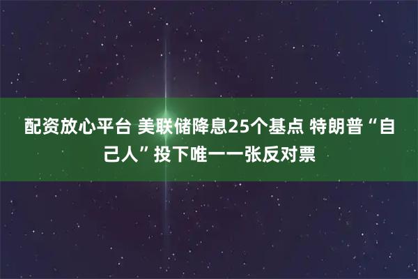 配资放心平台 美联储降息25个基点 特朗普“自己人”投下唯一一张反对票