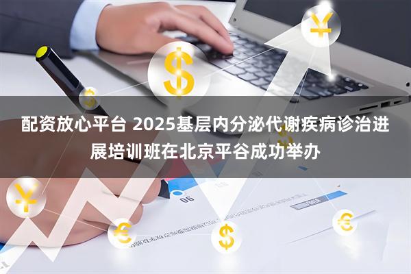 配资放心平台 2025基层内分泌代谢疾病诊治进展培训班在北京平谷成功举办