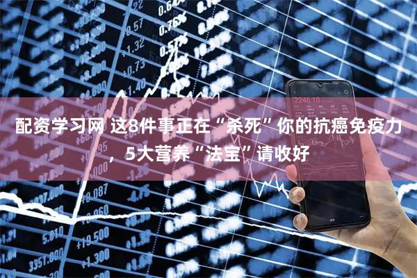 配资学习网 这8件事正在“杀死”你的抗癌免疫力，5大营养“法宝”请收好