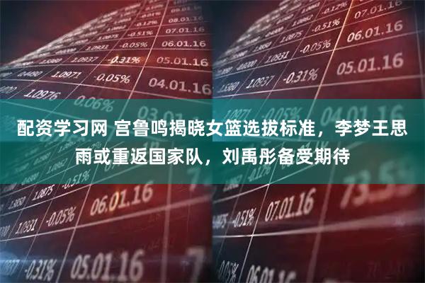 配资学习网 宫鲁鸣揭晓女篮选拔标准，李梦王思雨或重返国家队，刘禹彤备受期待