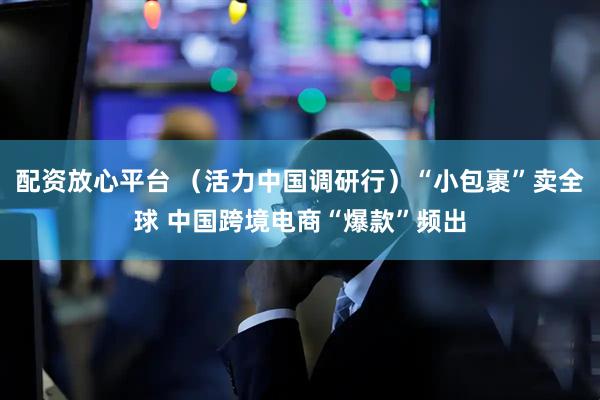 配资放心平台 （活力中国调研行）“小包裹”卖全球 中国跨境电商“爆款”频出