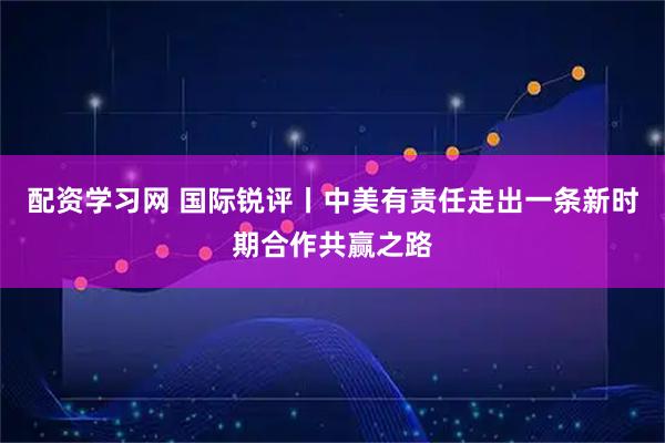 配资学习网 国际锐评丨中美有责任走出一条新时期合作共赢之路