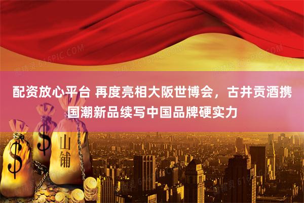配资放心平台 再度亮相大阪世博会，古井贡酒携国潮新品续写中国品牌硬实力