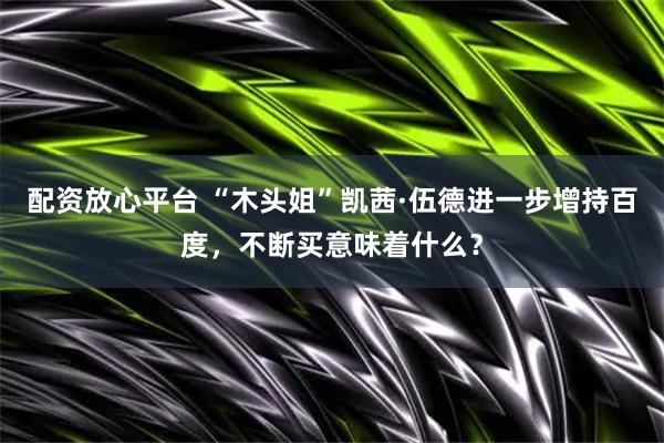 配资放心平台 “木头姐”凯茜·伍德进一步增持百度，不断买意味着什么？
