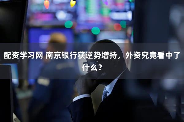 配资学习网 南京银行获逆势增持，外资究竟看中了什么？