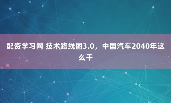 配资学习网 技术路线图3.0，中国汽车2040年这么干