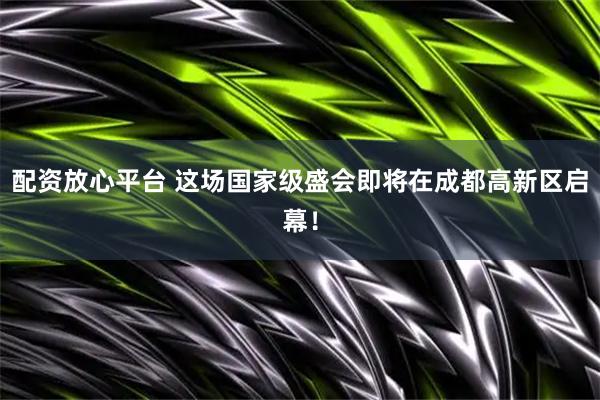 配资放心平台 这场国家级盛会即将在成都高新区启幕！