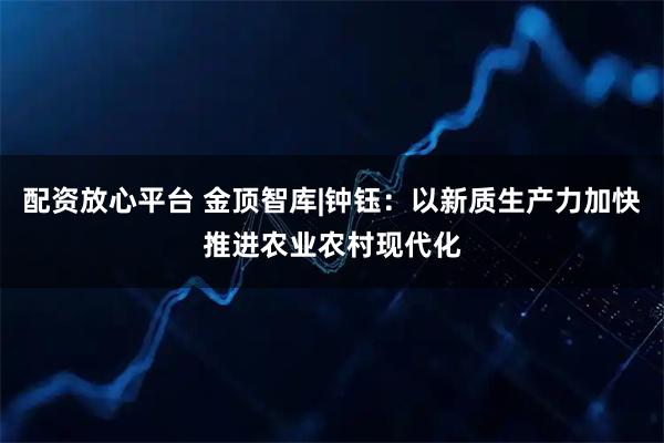 配资放心平台 金顶智库|钟钰：以新质生产力加快推进农业农村现代化