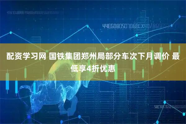 配资学习网 国铁集团郑州局部分车次下月调价 最低享4折优惠