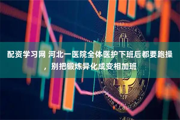 配资学习网 河北一医院全体医护下班后都要跑操，别把锻炼异化成变相加班