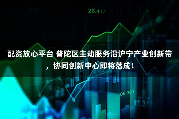 配资放心平台 普陀区主动服务沿沪宁产业创新带，协同创新中心即将落成！