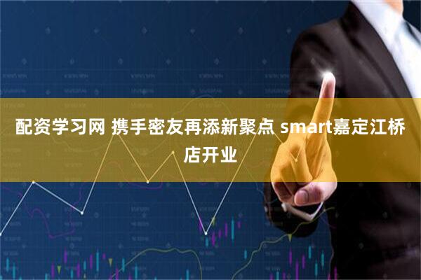 配资学习网 携手密友再添新聚点 smart嘉定江桥店开业