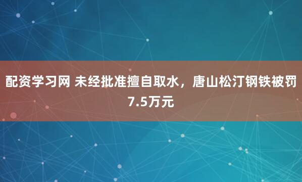 配资学习网 未经批准擅自取水，唐山松汀钢铁被罚7.5万元