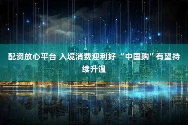 配资放心平台 入境消费迎利好 “中国购”有望持续升温