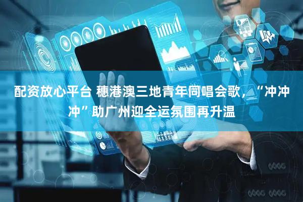 配资放心平台 穗港澳三地青年同唱会歌，“冲冲冲”助广州迎全运氛围再升温