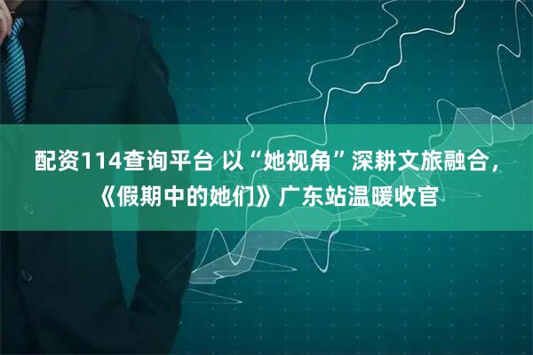 配资114查询平台 以“她视角”深耕文旅融合，《假期中的她们》广东站温暖收官