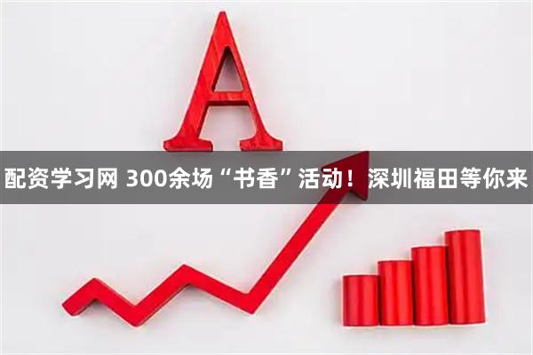 配资学习网 300余场“书香”活动！深圳福田等你来