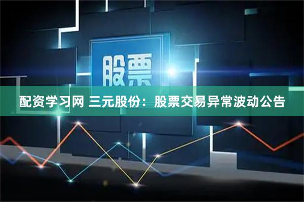 配资学习网 三元股份：股票交易异常波动公告
