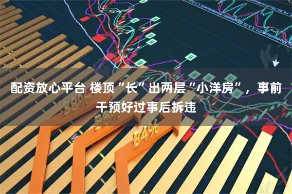 配资放心平台 楼顶“长”出两层“小洋房”，事前干预好过事后拆违