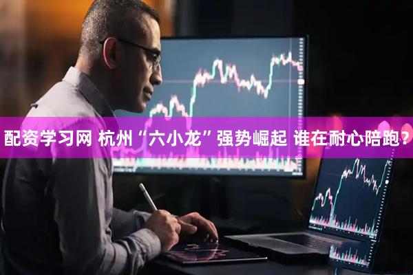 配资学习网 杭州“六小龙”强势崛起 谁在耐心陪跑？