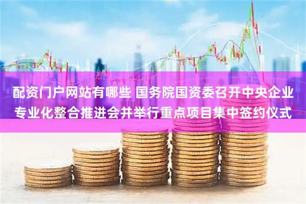 配资门户网站有哪些 国务院国资委召开中央企业专业化整合推进会并举行重点项目集中签约仪式