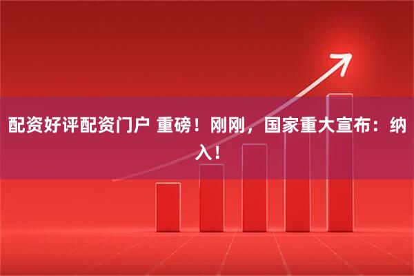 配资好评配资门户 重磅！刚刚，国家重大宣布：纳入！