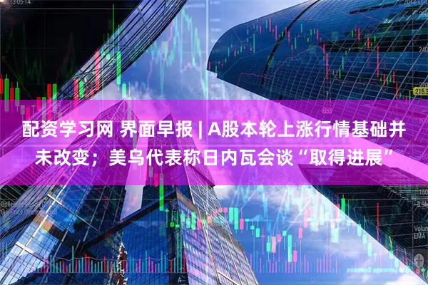 配资学习网 界面早报 | A股本轮上涨行情基础并未改变；美乌代表称日内瓦会谈“取得进展”
