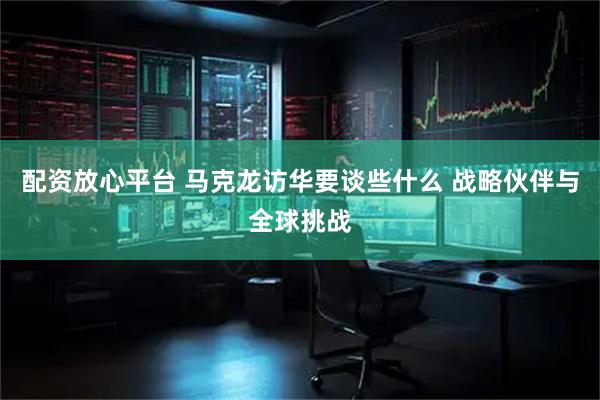 配资放心平台 马克龙访华要谈些什么 战略伙伴与全球挑战