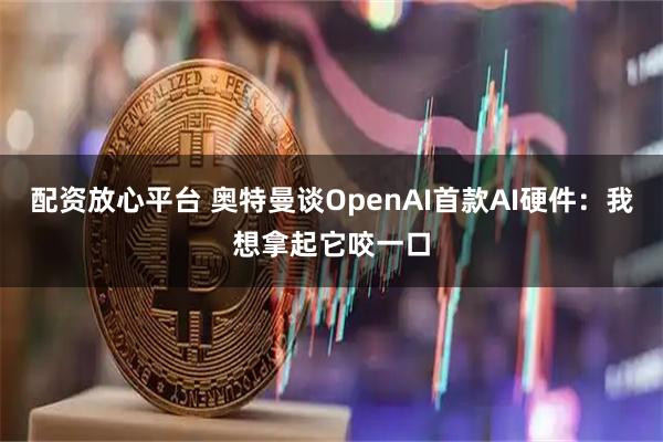 配资放心平台 奥特曼谈OpenAI首款AI硬件：我想拿起它咬一口