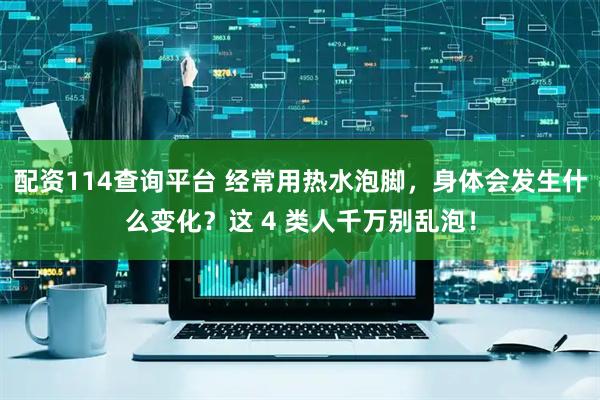 配资114查询平台 经常用热水泡脚，身体会发生什么变化？这 4 类人千万别乱泡！