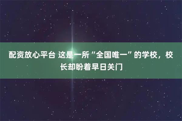 配资放心平台 这是一所“全国唯一”的学校，校长却盼着早日关门