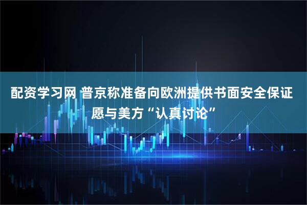 配资学习网 普京称准备向欧洲提供书面安全保证 愿与美方“认真讨论”