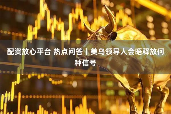 配资放心平台 热点问答｜美乌领导人会晤释放何种信号