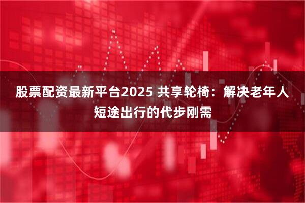 股票配资最新平台2025 共享轮椅：解决老年人短途出行的代步刚需