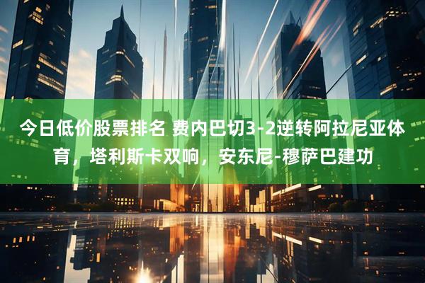 今日低价股票排名 费内巴切3-2逆转阿拉尼亚体育，塔利斯卡双响，安东尼-穆萨巴建功
