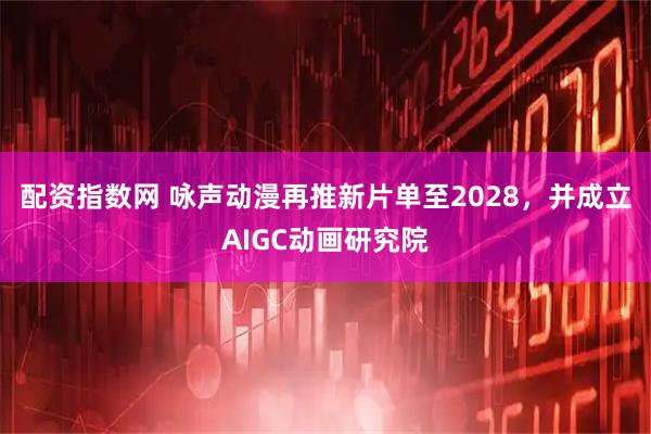 配资指数网 咏声动漫再推新片单至2028，并成立AIGC动画研究院