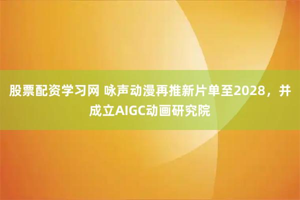 股票配资学习网 咏声动漫再推新片单至2028，并成立AIGC动画研究院