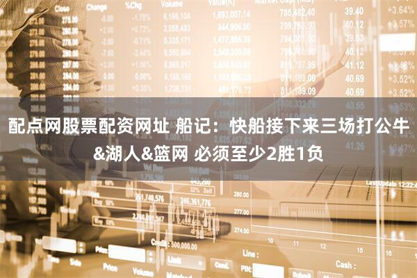 配点网股票配资网址 船记：快船接下来三场打公牛&湖人&篮网 必须至少2胜1负