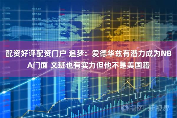 配资好评配资门户 追梦：爱德华兹有潜力成为NBA门面 文班也有实力但他不是美国籍