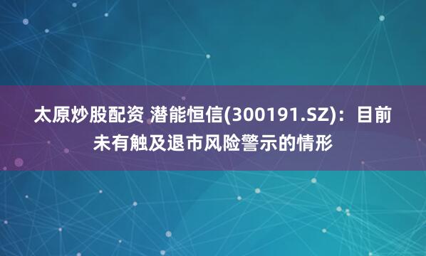 太原炒股配资 潜能恒信(300191.SZ)：目前未有触及退市风险警示的情形