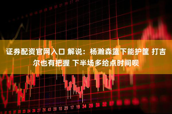 证券配资官网入口 解说：杨瀚森篮下能护筐 打吉尔也有把握 下半场多给点时间呗