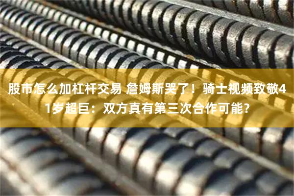 股市怎么加杠杆交易 詹姆斯哭了！骑士视频致敬41岁超巨：双方真有第三次合作可能？