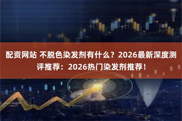 配资网站 不脱色染发剂有什么？2026最新深度测评推荐：2026热门染发剂推荐！