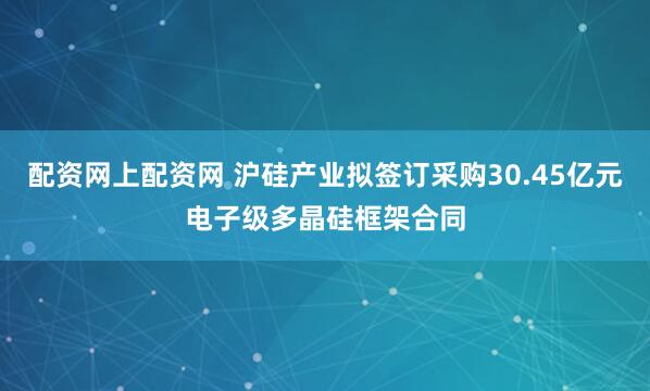配资网上配资网 沪硅产业拟签订采购30.45亿元电子级多晶硅框架合同