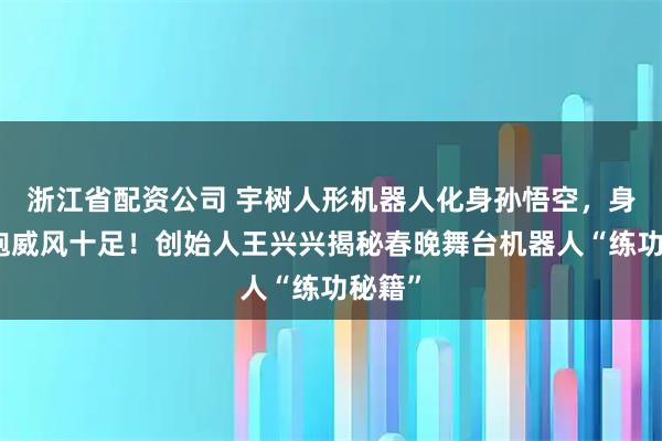 浙江省配资公司 宇树人形机器人化身孙悟空，身披战袍威风十足！创始人王兴兴揭秘春晚舞台机器人“练功秘籍”