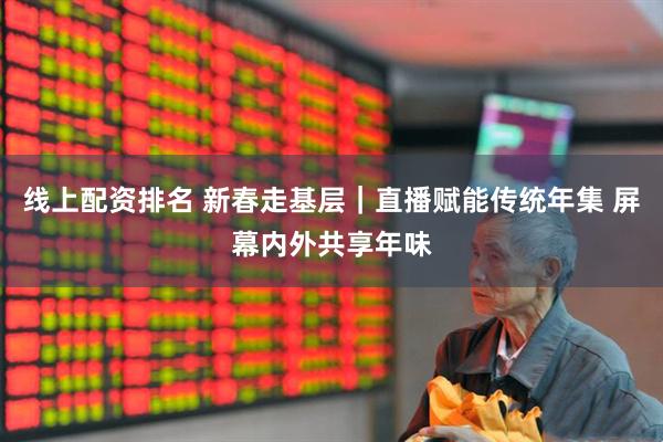 线上配资排名 新春走基层｜直播赋能传统年集 屏幕内外共享年味